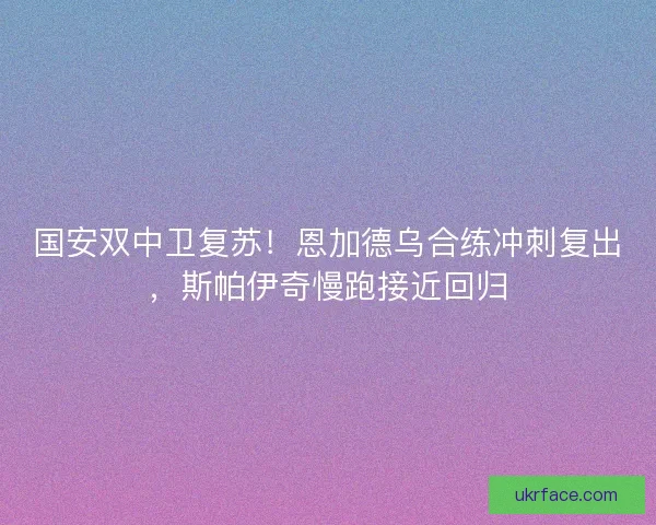 国安双中卫复苏！恩加德乌合练冲刺复出，斯帕伊奇慢跑接近回归
